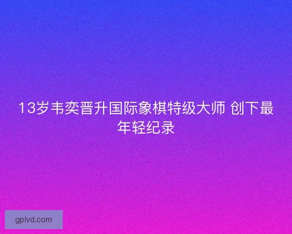 13岁韦奕晋升国际象棋特级大师 创下最年轻纪录