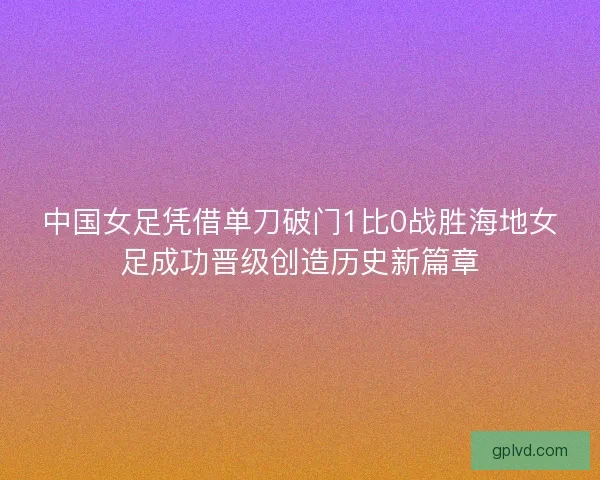 中国女足凭借单刀破门1比0战胜海地女足成功晋级创造历史新篇章
