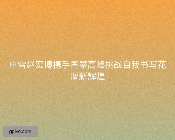 申雪赵宏博携手再攀高峰挑战自我书写花滑新辉煌