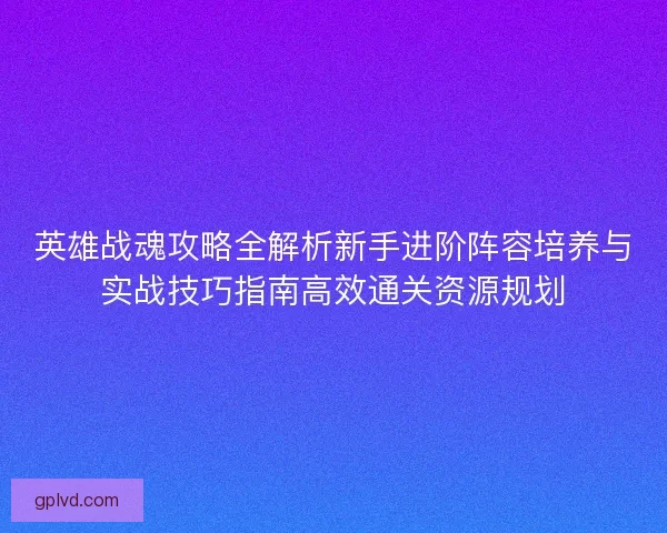 英雄战魂攻略全解析新手进阶阵容培养与实战技巧指南高效通关资源规划
