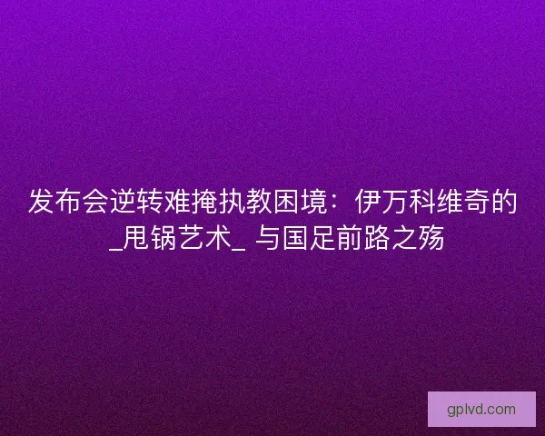 发布会逆转难掩执教困境：伊万科维奇的 _甩锅艺术_ 与国足前路之殇