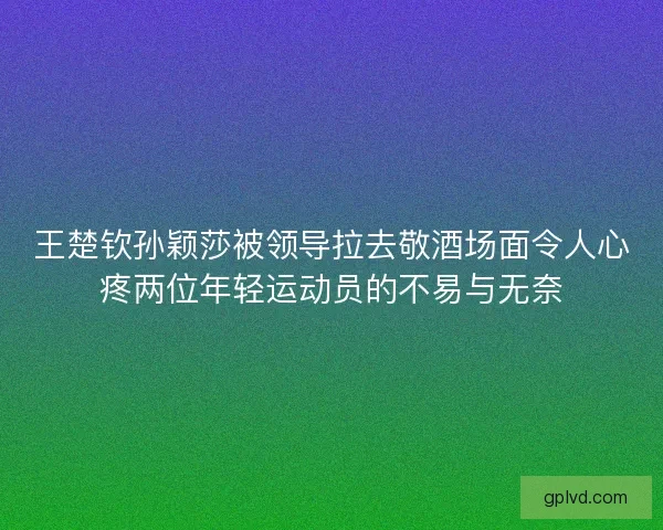 王楚钦孙颖莎被领导拉去敬酒场面令人心疼两位年轻运动员的不易与无奈 王楚钦孙颖莎被领导拉去敬酒场面令人心疼两位年轻运动员的不易与无奈