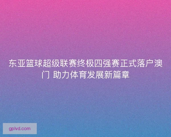东亚篮球超级联赛终极四强赛正式落户澳门 助力体育发展新篇章