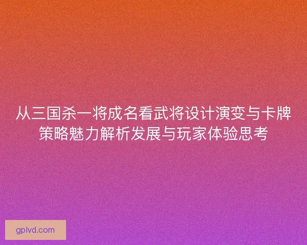 从三国杀一将成名看武将设计演变与卡牌策略魅力解析发展与玩家体验思考