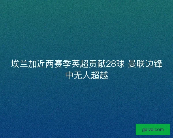埃兰加近两赛季英超贡献28球 曼联边锋中无人超越