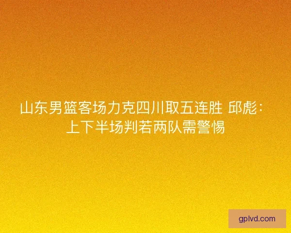山东男篮客场力克四川取五连胜 邱彪：上下半场判若两队需警惕