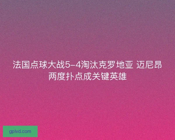 法国点球大战5-4淘汰克罗地亚 迈尼昂两度扑点成关键英雄