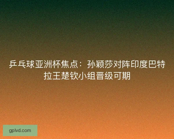 乒乓球亚洲杯焦点:孙颖莎对阵印度巴特拉王楚钦小组晋级可期 乒乓球亚洲杯焦点:孙颖莎对阵印度巴特拉王楚钦小组晋级可期