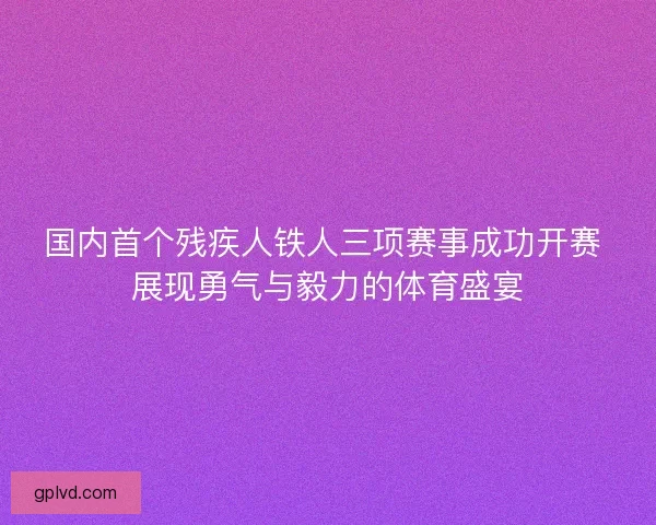 国内首个残疾人铁人三项赛事成功开赛 展现勇气与毅力的体育盛宴 国内首个残疾人铁人三项赛事成功开赛 展现勇气与毅力的体育盛宴