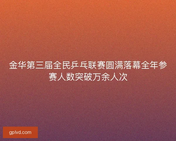 金华第三届全民乒乓联赛圆满落幕全年参赛人数突破万余人次