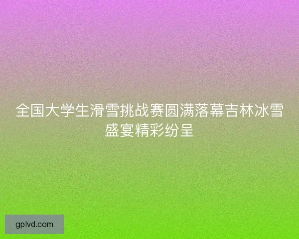 全国大学生滑雪挑战赛圆满落幕吉林冰雪盛宴精彩纷呈
