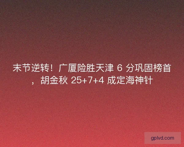 末节逆转！广厦险胜天津 6 分巩固榜首，胡金秋 25+7+4 成定海神针