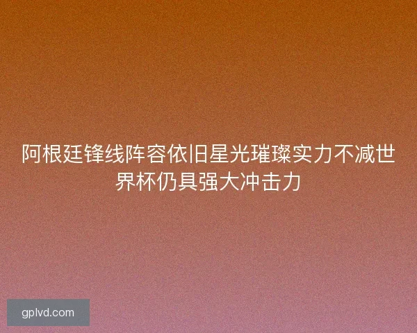 阿根廷锋线阵容依旧星光璀璨实力不减世界杯仍具强大冲击力