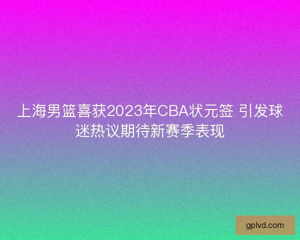 上海男篮喜获2023年CBA状元签 引发球迷热议期待新赛季表现