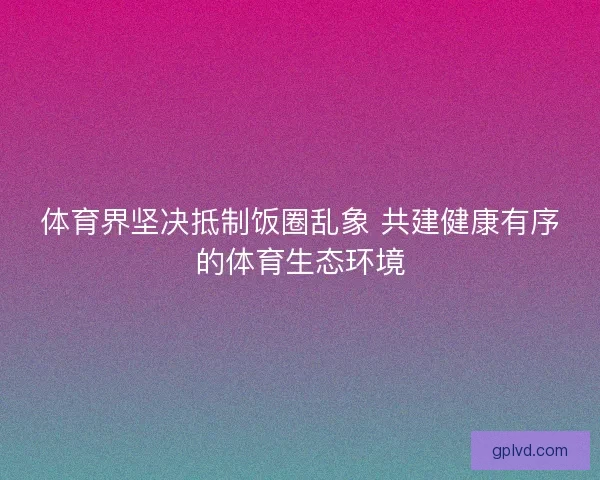体育界坚决抵制饭圈乱象 共建健康有序的体育生态环境