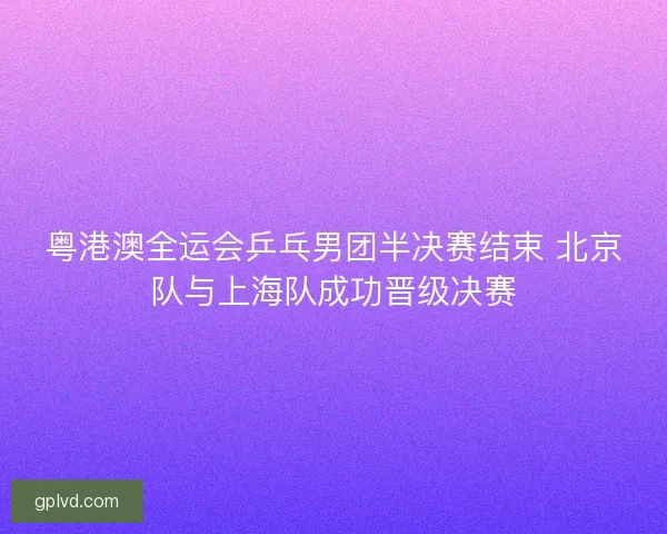 粤港澳全运会乒乓男团半决赛结束 北京队与上海队成功晋级决赛