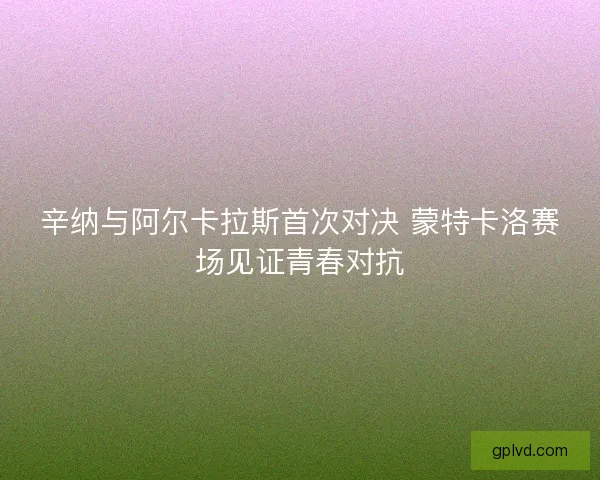 辛纳与阿尔卡拉斯首次对决 蒙特卡洛赛场见证青春对抗
