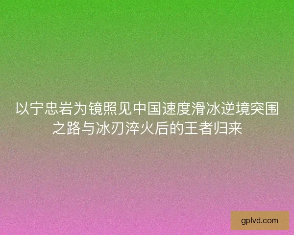以宁忠岩为镜照见中国速度滑冰逆境突围之路与冰刃淬火后的王者归来 以宁忠岩为镜照见中国速度滑冰逆境突围之路与冰刃淬火后的王者归来
