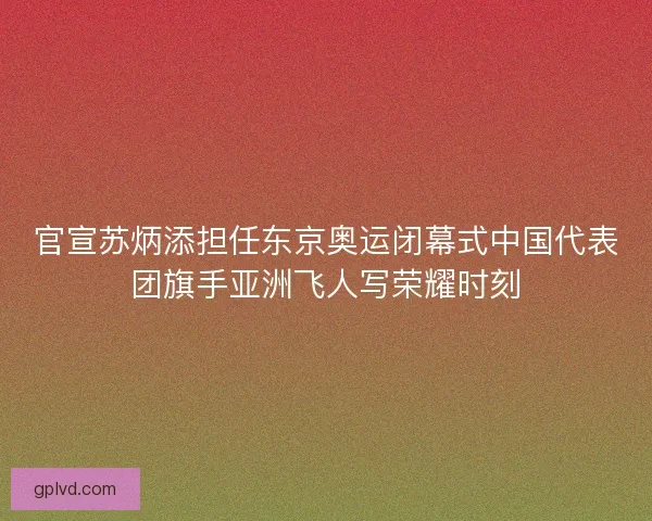 官宣苏炳添担任东京奥运闭幕式中国代表团旗手亚洲飞人写荣耀时刻