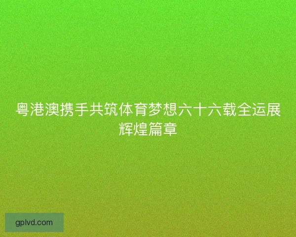 粤港澳携手共筑体育梦想六十六载全运展辉煌篇章 粤港澳携手共筑体育梦想六十六载全运展辉煌篇章