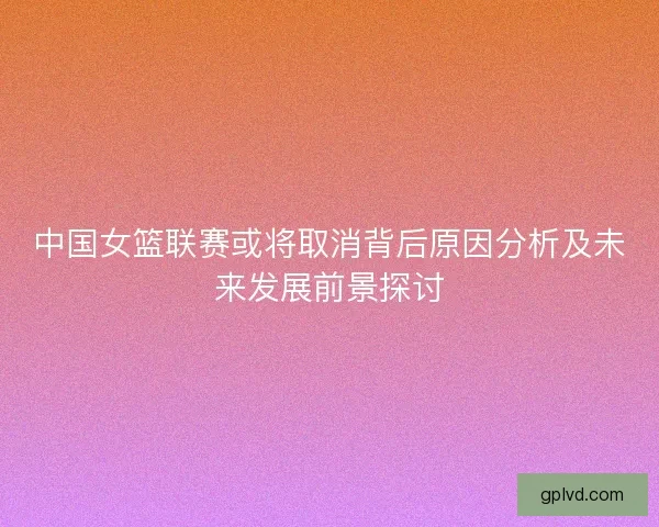 中国女篮联赛或将取消背后原因分析及未来发展前景探讨 中国女篮联赛或将取消背后原因分析及未来发展前景探讨