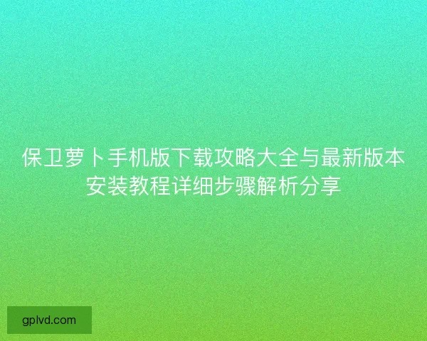 保卫萝卜手机版下载攻略大全与最新版本安装教程详细步骤解析分享