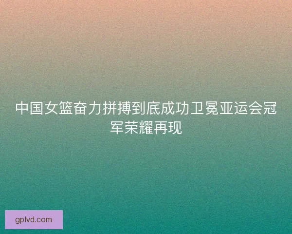 中国女篮奋力拼搏到底成功卫冕亚运会冠军荣耀再现