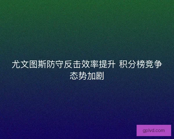 尤文图斯防守反击效率提升 积分榜竞争态势加剧