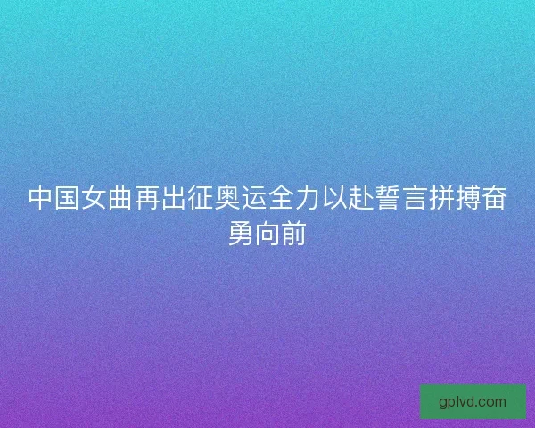 中国女曲再出征奥运全力以赴誓言拼搏奋勇向前