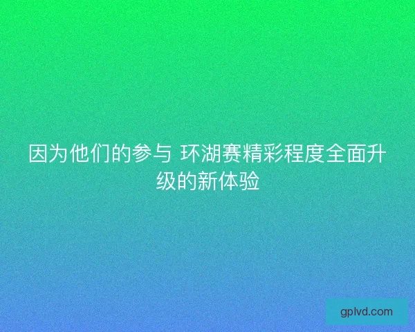因为他们的参与 环湖赛精彩程度全面升级的新体验 因为他们的参与 环湖赛精彩程度全面升级的新体验