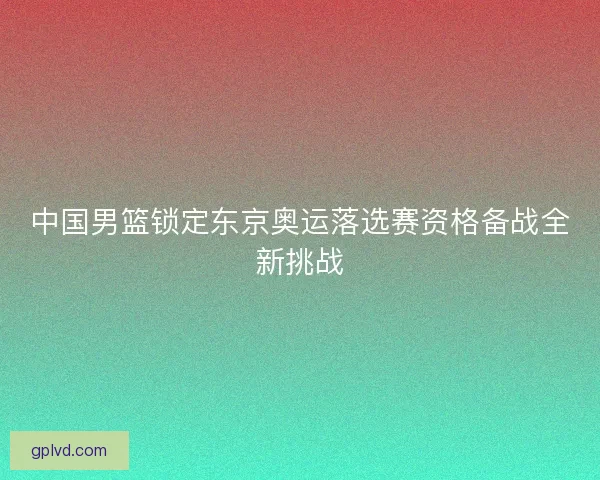 中国男篮锁定东京奥运落选赛资格备战全新挑战