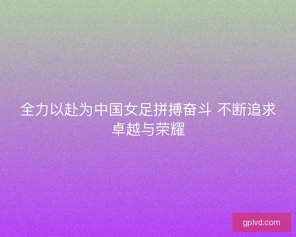 全力以赴为中国女足拼搏奋斗 不断追求卓越与荣耀