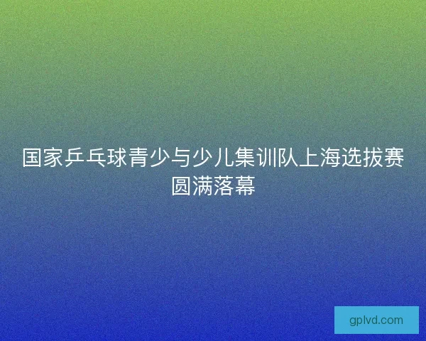 国家乒乓球青少与少儿集训队上海选拔赛圆满落幕