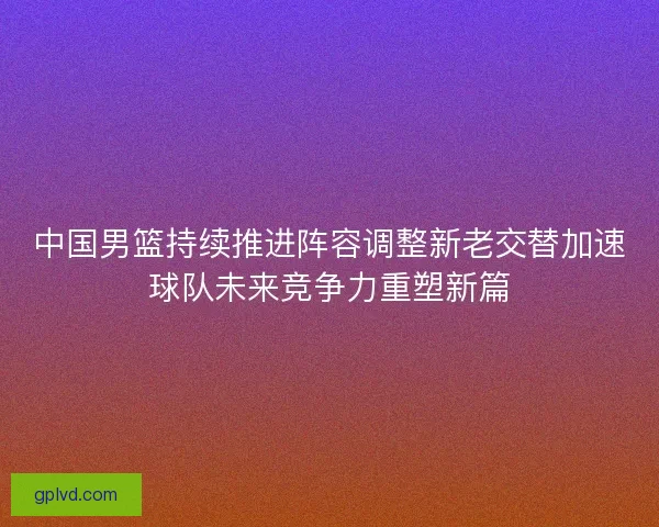 中国男篮持续推进阵容调整新老交替加速球队未来竞争力重塑新篇 中国男篮持续推进阵容调整新老交替加速球队未来竞争力重塑新篇