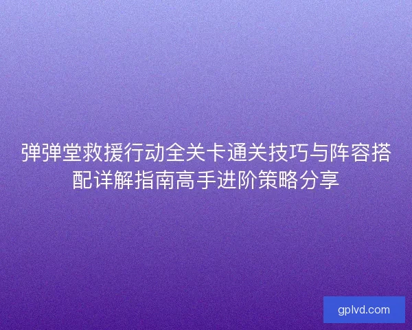 弹弹堂救援行动全关卡通关技巧与阵容搭配详解指南高手进阶策略分享
